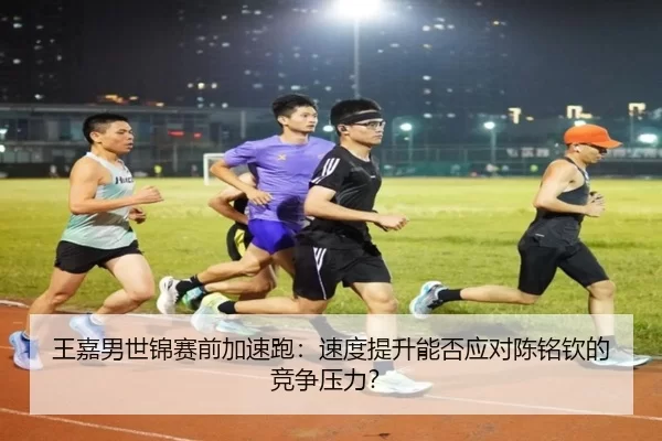 王嘉男世锦赛前加速跑：速度提升能否应对陈铭钦的竞争压力？