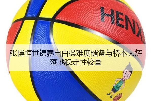 张博恒世锦赛自由操难度储备与桥本大辉落地稳定性较量